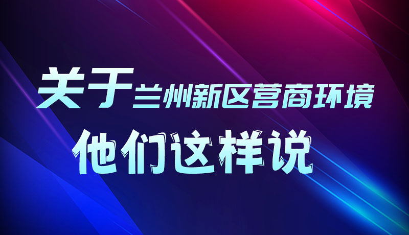 圖解|聽！關(guān)于蘭州新區(qū)營商環(huán)境，他們這樣說