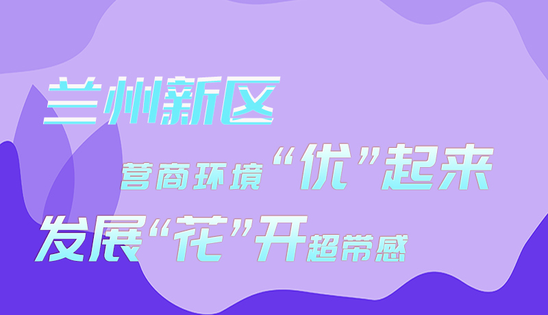 圖解|蘭州新區(qū)：營商環(huán)境“優(yōu)”起來 發(fā)展“花”開超帶感